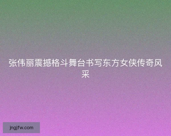 张伟丽震撼格斗舞台书写东方女侠传奇风采