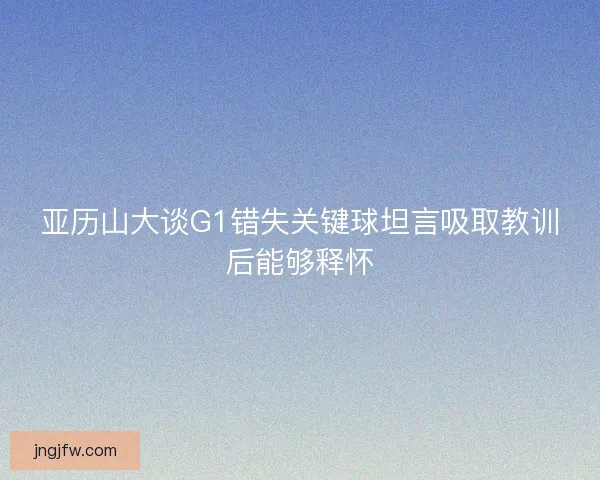 亚历山大谈G1错失关键球坦言吸取教训后能够释怀
