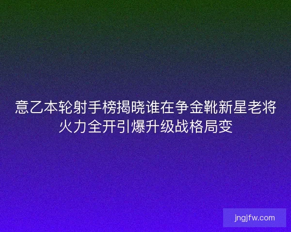 意乙本轮射手榜揭晓谁在争金靴新星老将火力全开引爆升级战格局变