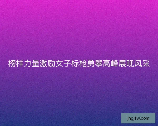 榜样力量激励女子标枪勇攀高峰展现风采